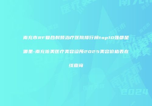 南充市RF复合射频治疗医院排行榜top10强都是哪里-南充依美医疗美容诊所2025美容价格表在线查询