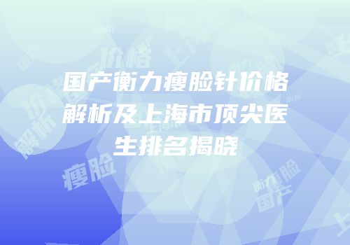 国产衡力瘦脸针价格解析及上海市顶尖医生排名揭晓