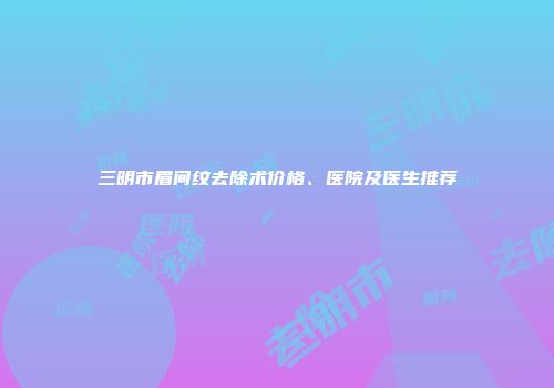 三明市眉间纹去除术价格、医院及医生推荐