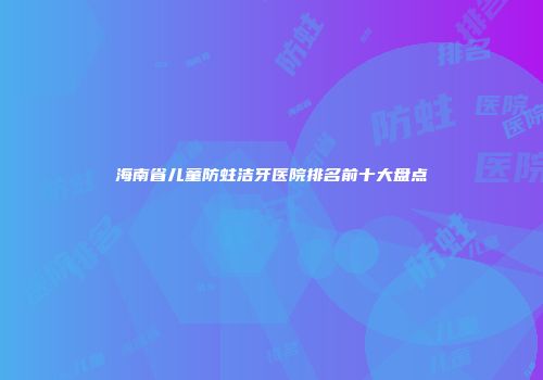 海南省儿童防蛀洁牙医院排名前十大盘点