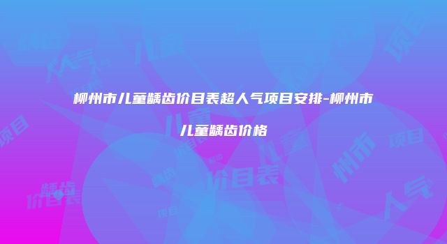 柳州市儿童龋齿价目表超人气项目安排-柳州市儿童龋齿价格
