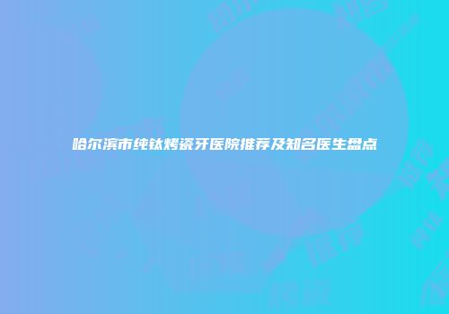 哈尔滨市纯钛烤瓷牙医院推荐及知名医生盘点