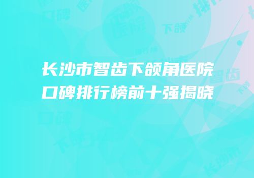 长沙市智齿下颌角医院口碑排行榜前十强揭晓