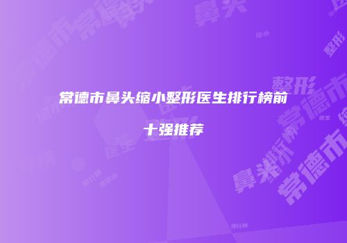常德市鼻头缩小整形医生排行榜前十强推荐
