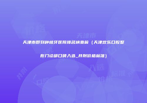 天津市即刻种植牙医院排名榜靠前（天津欢乐口腔整形门诊部口碑入选_并附价格标准）