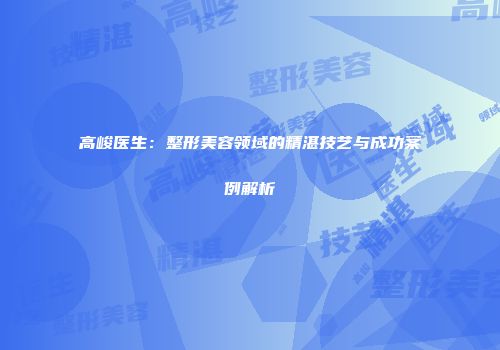 高峻医生：整形美容领域的精湛技艺与成功案例解析