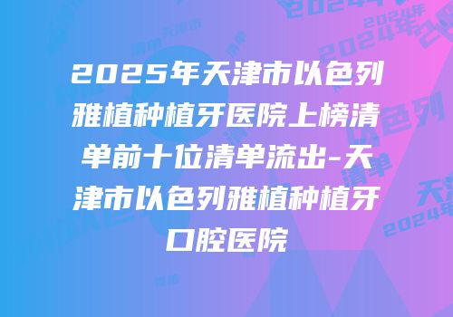 2025年天津市以色列雅植种植牙医院上榜清单前十位清单流出-天津市以色列雅植种植牙口腔医院