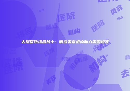 去斑医院排名前十：精选美容机构助力美丽蜕变