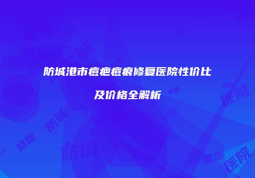 防城港市痘疤痘痕修复医院性价比及价格全解析