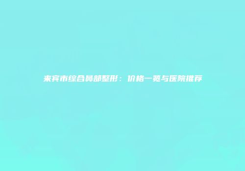 来宾市综合鼻部整形：价格一览与医院推荐