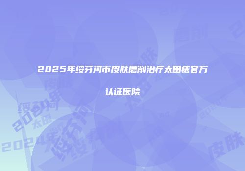 2025年绥芬河市皮肤磨削治疗太田痣官方认证医院