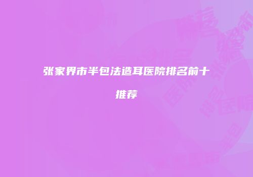 张家界市半包法造耳医院排名前十推荐