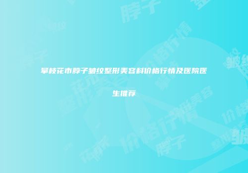 攀枝花市脖子皱纹整形美容科价格行情及医院医生推荐