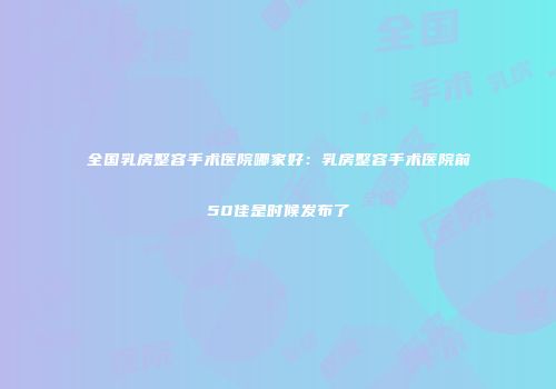 全国乳房整容手术医院哪家好：乳房整容手术医院前50佳是时候发布了