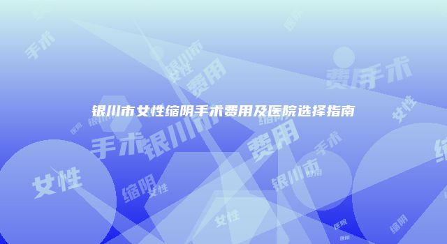 银川市女性缩阴手术费用及医院选择指南