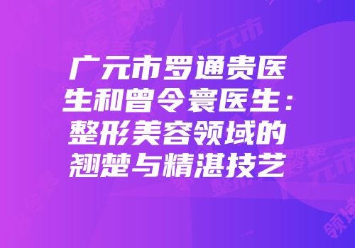 广元市罗通贵医生和曾令寰医生：整形美容领域的翘楚与精湛技艺