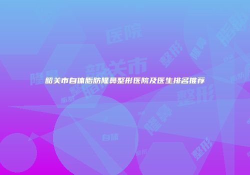 韶关市自体脂肪隆鼻整形医院及医生排名推荐