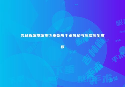 吉林省眼皮眼泡下垂整形手术价格与医院医生推荐