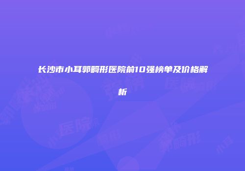 长沙市小耳郭畸形医院前10强榜单及价格解析