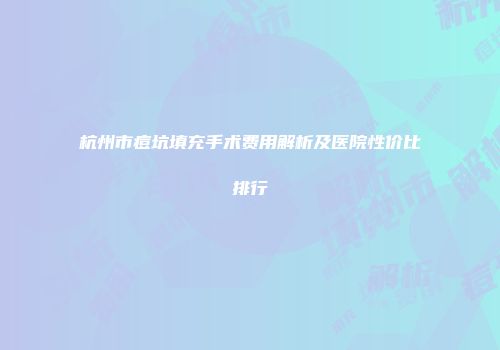 杭州市痘坑填充手术费用解析及医院性价比排行