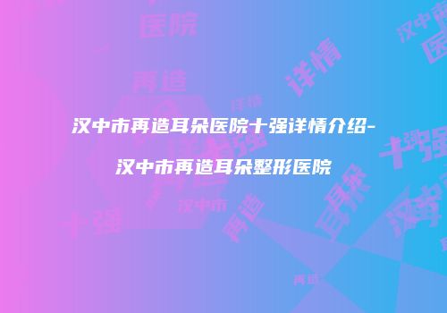 汉中市再造耳朵医院十强详情介绍-汉中市再造耳朵整形医院