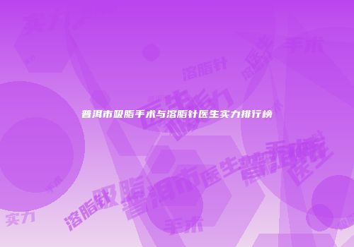 普洱市吸脂手术与溶脂针医生实力排行榜