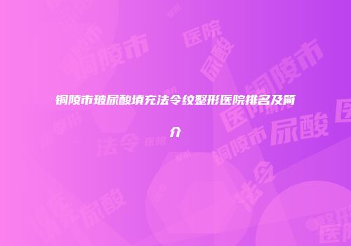 铜陵市玻尿酸填充法令纹整形医院排名及简介