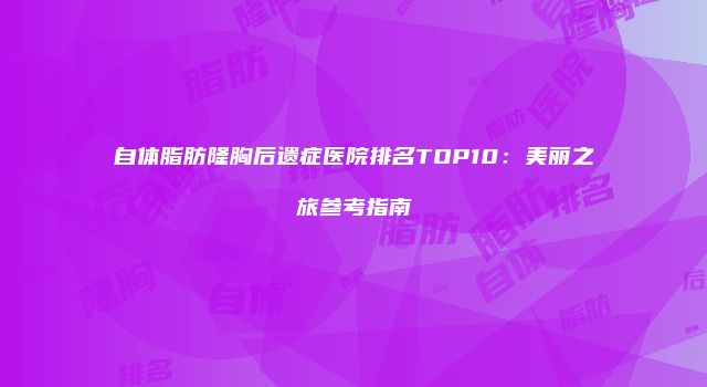 自体脂肪隆胸后遗症医院排名TOP10：美丽之旅参考指南