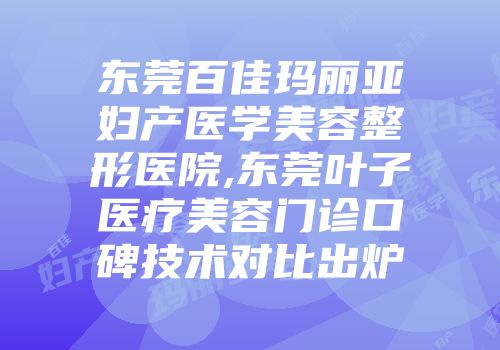 东莞百佳玛丽亚妇产医学美容整形医院,东莞叶子医疗美容门诊口碑技术对比出炉