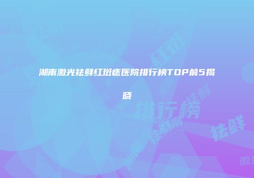 湖南激光祛鲜红斑痣医院排行榜TOP前5揭晓
