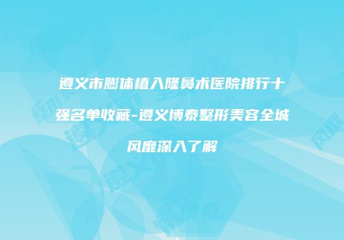 遵义市膨体植入隆鼻术医院排行十强名单收藏-遵义博泰整形美容全城风靡深入了解