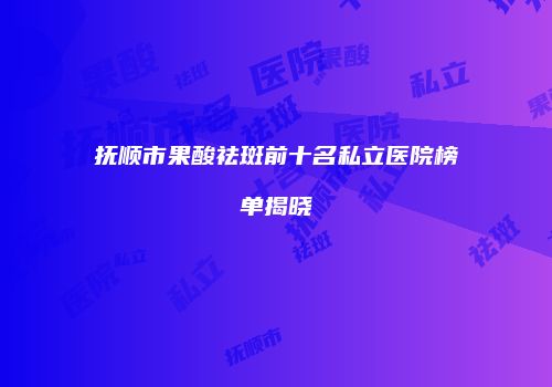 抚顺市果酸祛斑前十名私立医院榜单揭晓