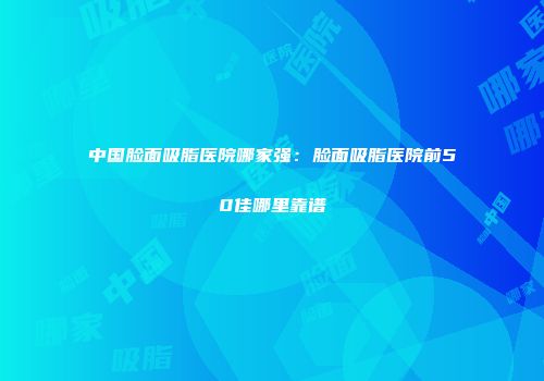 中国脸面吸脂医院哪家强：脸面吸脂医院前50佳哪里靠谱