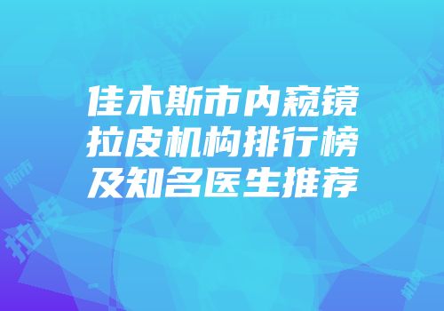佳木斯市内窥镜拉皮机构排行榜及知名医生推荐