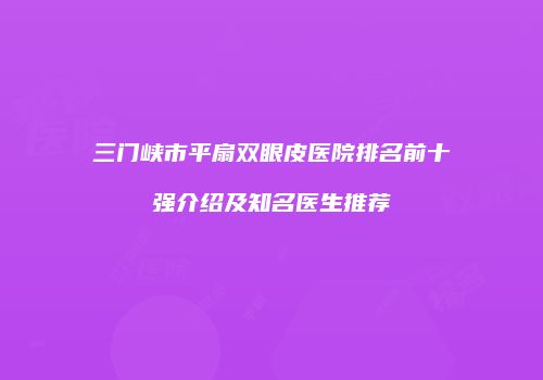 三门峡市平扇双眼皮医院排名前十强介绍及知名医生推荐