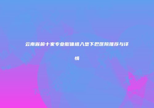 云南省前十家专业膨体植入垫下巴医院推荐与详情