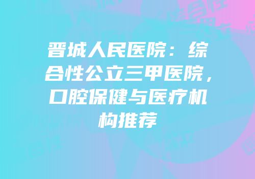 晋城人民医院：综合性公立三甲医院，口腔保健与医疗机构推荐