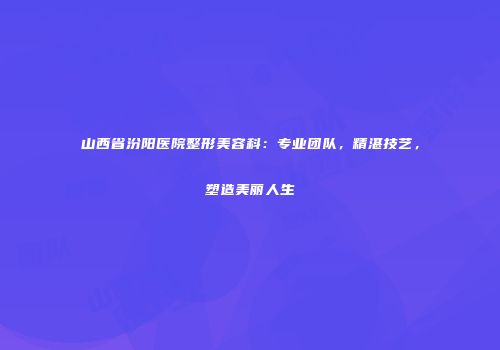 山西省汾阳医院整形美容科：专业团队，精湛技艺，塑造美丽人生