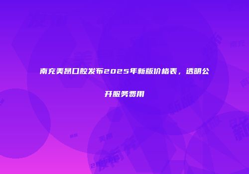 南充美昂口腔发布2025年新版价格表，透明公开服务费用