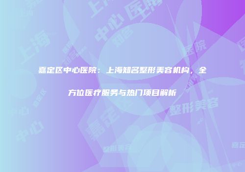 嘉定区中心医院：上海知名整形美容机构，全方位医疗服务与热门项目解析