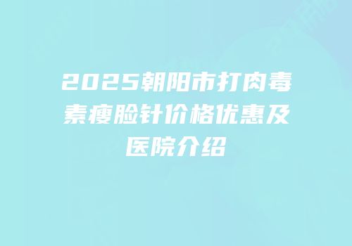 2025朝阳市打肉毒素瘦脸针价格优惠及医院介绍