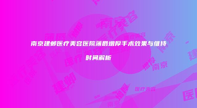南京建邺医疗美容医院薄唇增厚手术效果与维持时间解析