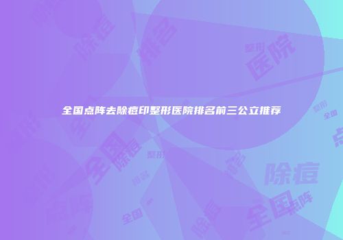 全国点阵去除痘印整形医院排名前三公立推荐