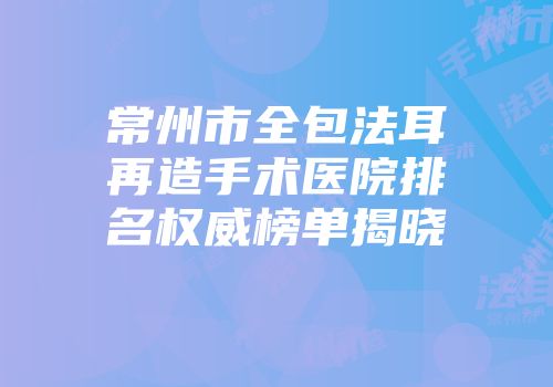 常州市全包法耳再造手术医院排名权威榜单揭晓