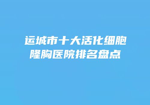 运城市十大活化细胞隆胸医院排名盘点