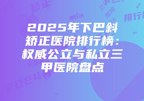 2025年下巴斜矫正医院排行榜：权威公立与私立三甲医院盘点
