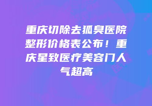 重庆切除去狐臭医院整形价格表公布！重庆星致医疗美容门人气超高