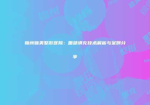 锦州锦美整形医院：面部填充技术解析与案例分享