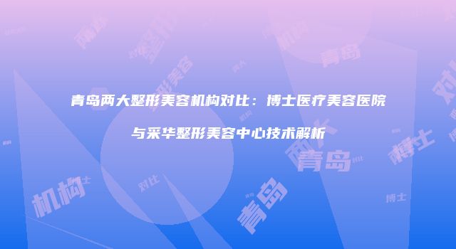 青岛两大整形美容机构对比：博士医疗美容医院与采华整形美容中心技术解析
