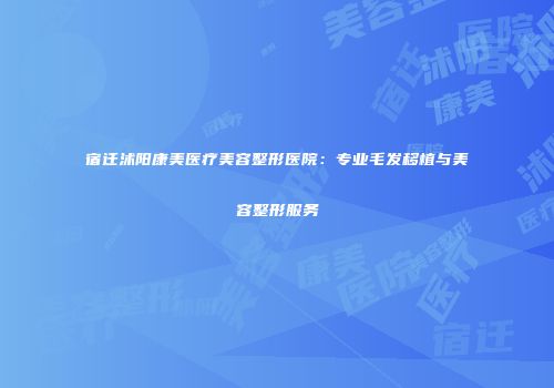 宿迁沭阳康美医疗美容整形医院：专业毛发移植与美容整形服务